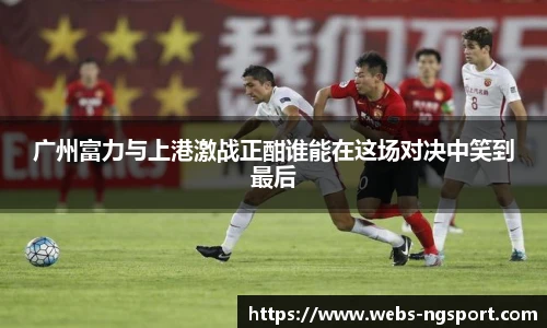 广州富力与上港激战正酣谁能在这场对决中笑到最后